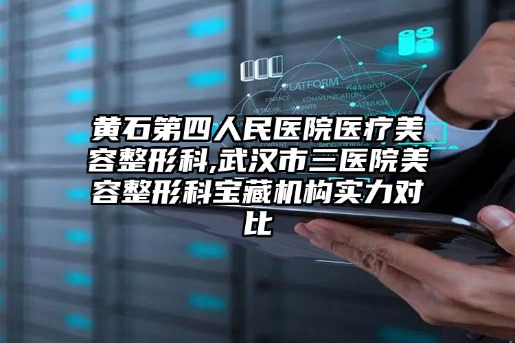 黄石第四人民医院医疗美容整形科,武汉市三医院美容整形科宝藏机构实力对比