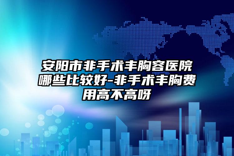 安阳市非手术丰胸容医院哪些比较好-非手术丰胸费用高不高呀