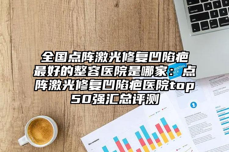 全国点阵激光修复凹陷疤最好的整容医院是哪家：点阵激光修复凹陷疤医院top50强汇总评测