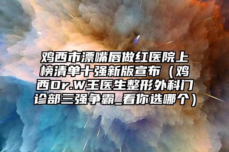 鸡西市漂嘴唇做红医院上榜清单十强新版宣布（鸡西Dr.W王医生整形外科门诊部三强争霸_看你选哪个）