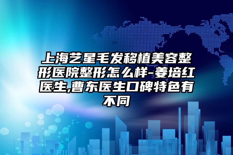 上海艺星毛发移植美容整形医院整形怎么样-姜培红医生,曹东医生口碑特色有不同