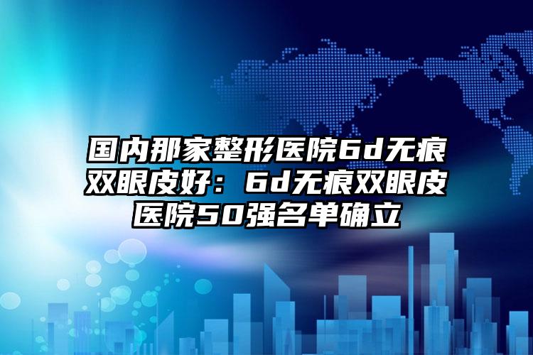 国内那家整形医院6d无痕双眼皮好：6d无痕双眼皮医院50强名单确立