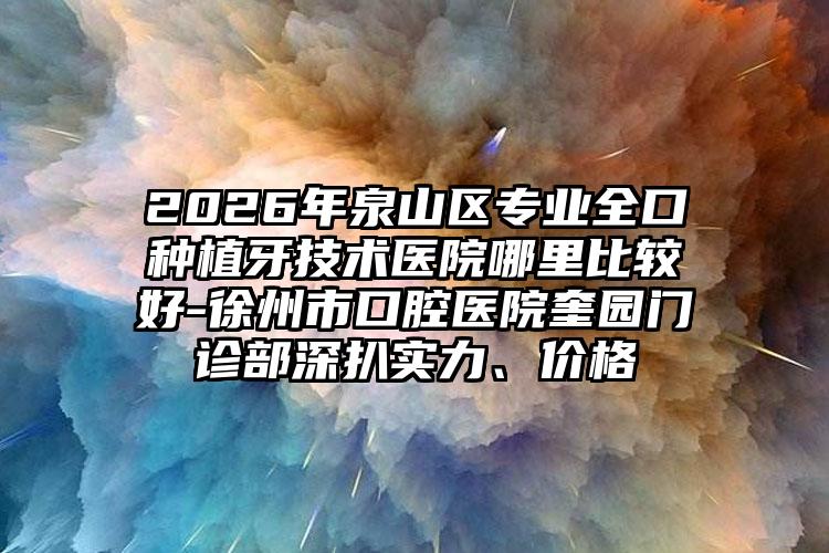 2026年泉山区专业全口种植牙技术医院哪里比较好-徐州市口腔医院奎园门诊部深扒实力、价格