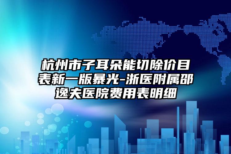 杭州市子耳朵能切除价目表新一版暴光-浙医附属邵逸夫医院费用表明细