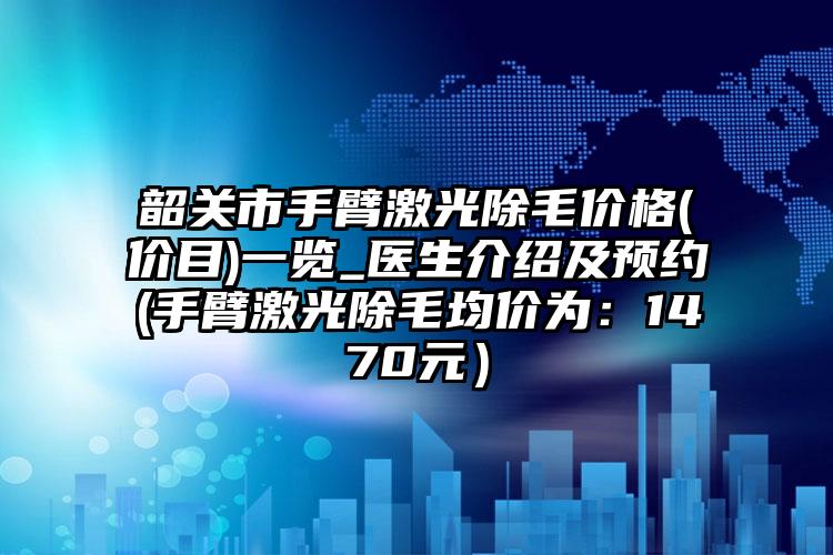 韶关市手臂激光除毛价格(价目)一览_医生介绍及预约(手臂激光除毛均价为：1470元）