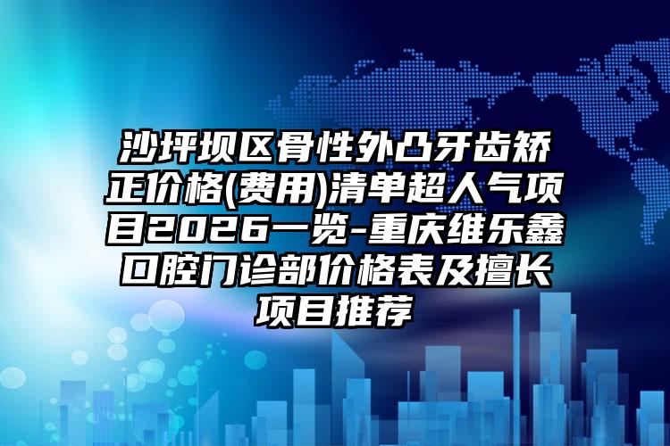 沙坪坝区骨性外凸牙齿矫正价格(费用)清单超人气项目2026一览-重庆维乐鑫口腔门诊部价格表及擅长项目推荐