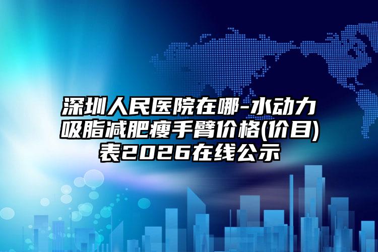 深圳人民医院在哪-水动力吸脂减肥瘦手臂价格(价目)表2026在线公示