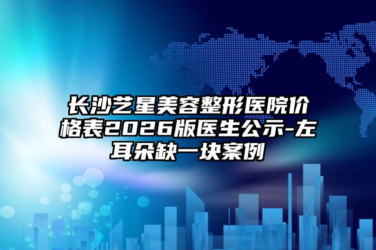 长沙艺星美容整形医院价格表2026版医生公示-左耳朵缺一块案例