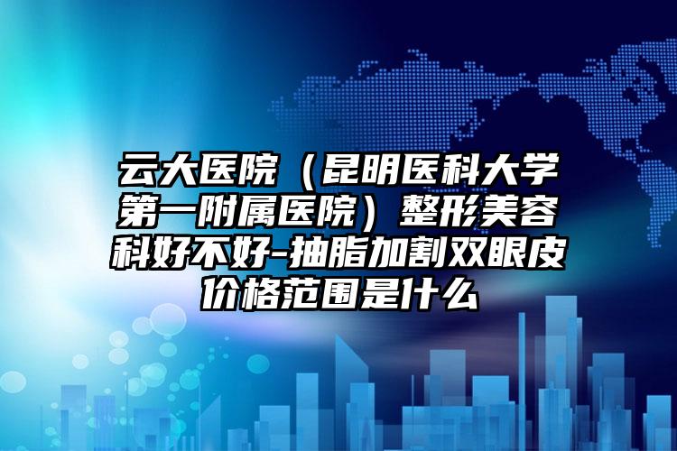 云大医院（昆明医科大学第一附属医院）整形美容科好不好-抽脂加割双眼皮价格范围是什么