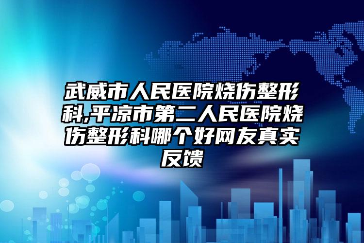 武威市人民医院烧伤整形科,平凉市第二人民医院烧伤整形科哪个好网友真实反馈
