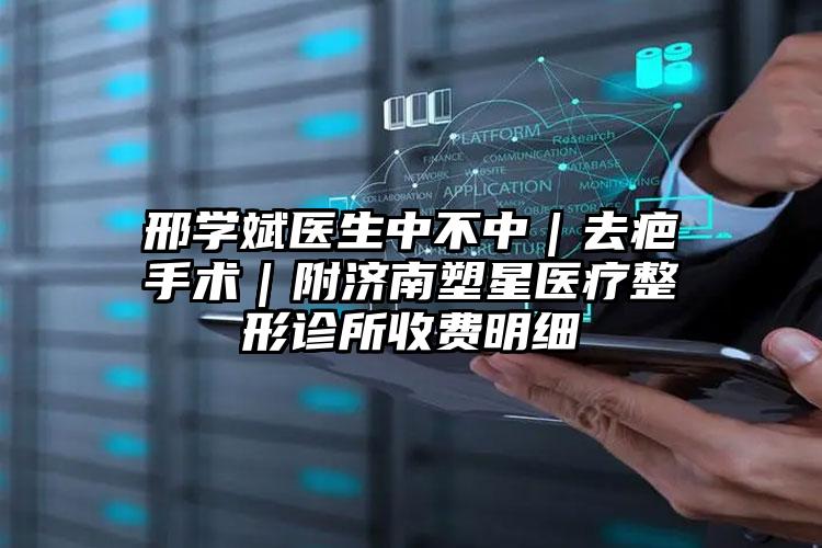 邢学斌医生中不中｜去疤手术｜附济南塑星医疗整形诊所收费明细