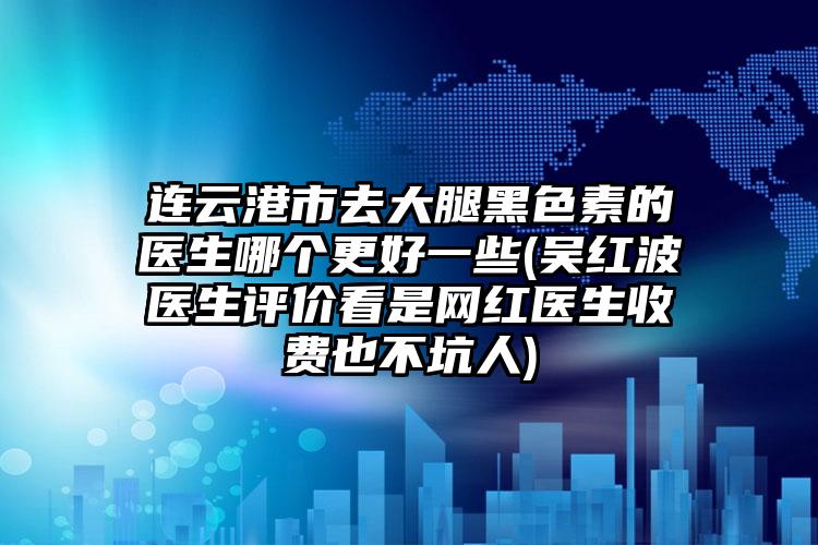 连云港市去大腿黑色素的医生哪个更好一些(吴红波医生评价看是网红医生收费也不坑人)