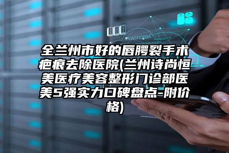 全兰州市好的唇腭裂手术疤痕去除医院(兰州诗尚恒美医疗美容整形门诊部医美5强实力口碑盘点-附价格)
