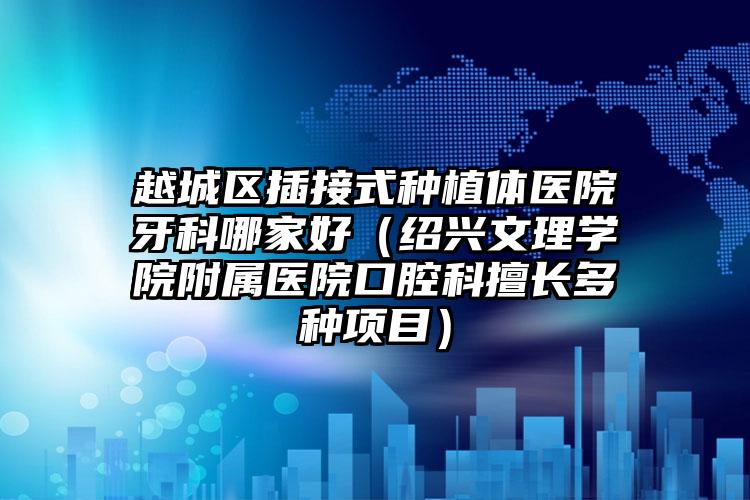 越城区插接式种植体医院牙科哪家好（绍兴文理学院附属医院口腔科擅长多种项目）