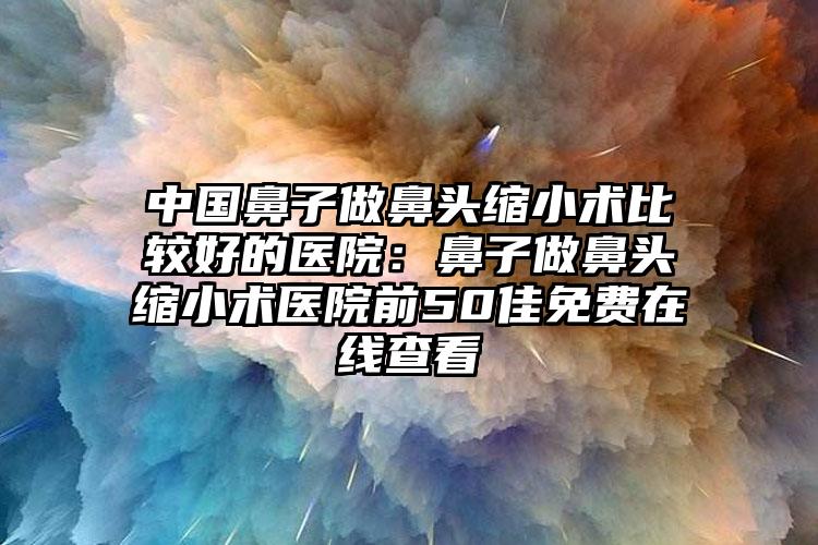 中国鼻子做鼻头缩小术比较好的医院：鼻子做鼻头缩小术医院前50佳免费在线查看