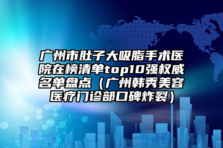 广州市肚子大吸脂手术医院在榜清单top10强权威名单盘点（广州韩秀美容医疗门诊部口碑炸裂）