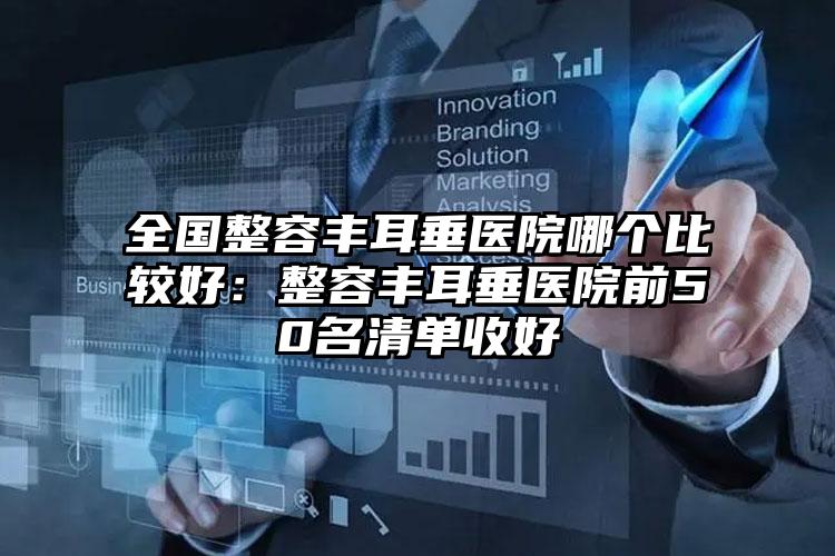 全国整容丰耳垂医院哪个比较好：整容丰耳垂医院前50名清单收好