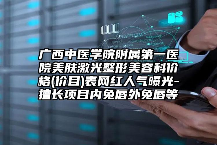 广西中医学院附属第一医院美肤激光整形美容科价格(价目)表网红人气曝光-擅长项目内兔唇外兔唇等