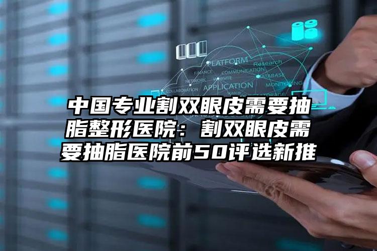 中国专业割双眼皮需要抽脂整形医院：割双眼皮需要抽脂医院前50评选新推