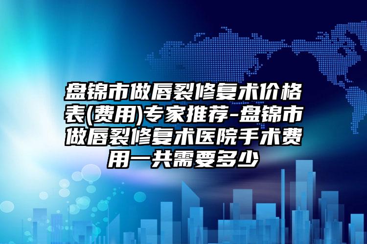 盘锦市做唇裂修复术价格表(费用)专家推荐-盘锦市做唇裂修复术医院手术费用一共需要多少