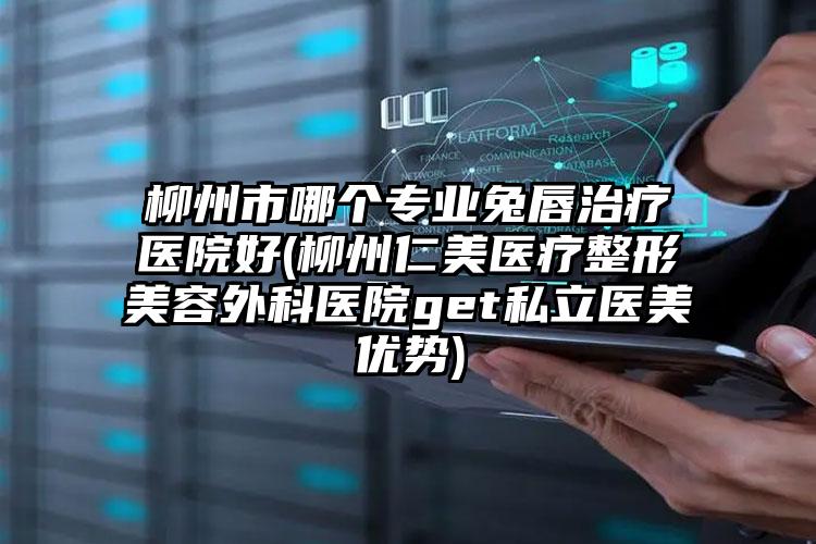 柳州市哪个专业兔唇治疗医院好(柳州仁美医疗整形美容外科医院get私立医美优势)