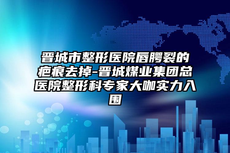 晋城市整形医院唇腭裂的疤痕去掉-晋城煤业集团总医院整形科专家大咖实力入围