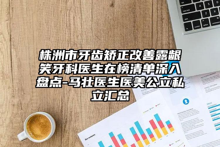 株洲市牙齿矫正改善露龈笑牙科医生在榜清单深入盘点-马壮医生医美公立私立汇总
