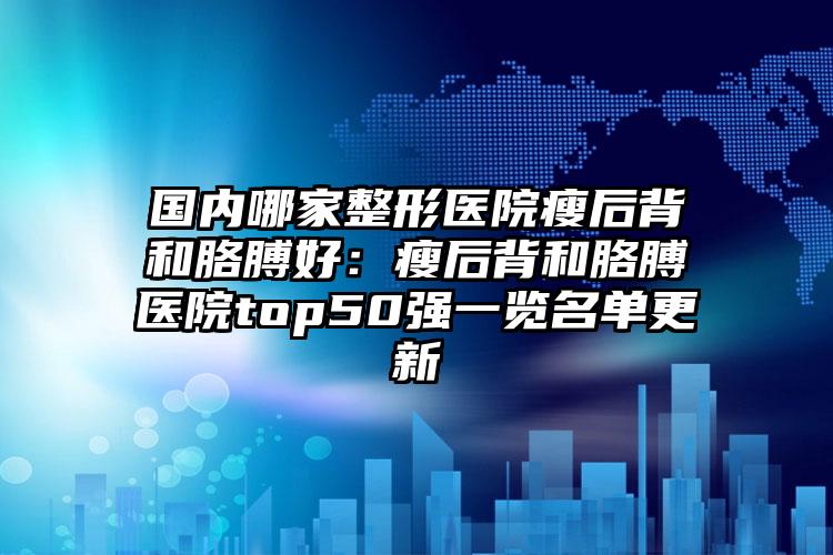 国内哪家整形医院瘦后背和胳膊好：瘦后背和胳膊医院top50强一览名单更新