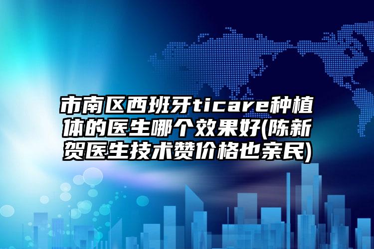 市南区西班牙ticare种植体的医生哪个效果好(陈新贺医生技术赞价格也亲民)