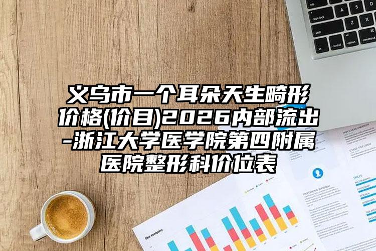 义乌市一个耳朵天生畸形价格(价目)2026内部流出-浙江大学医学院第四附属医院整形科价位表