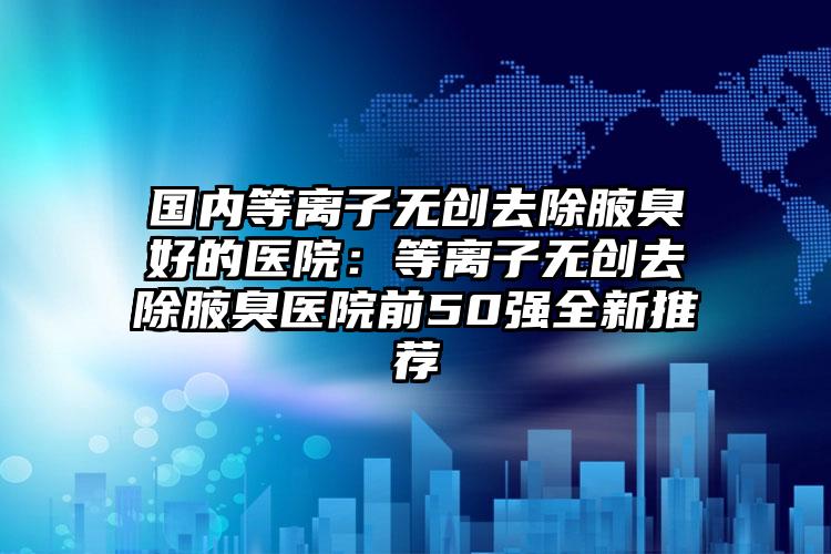 国内等离子无创去除腋臭好的医院：等离子无创去除腋臭医院前50强全新推荐