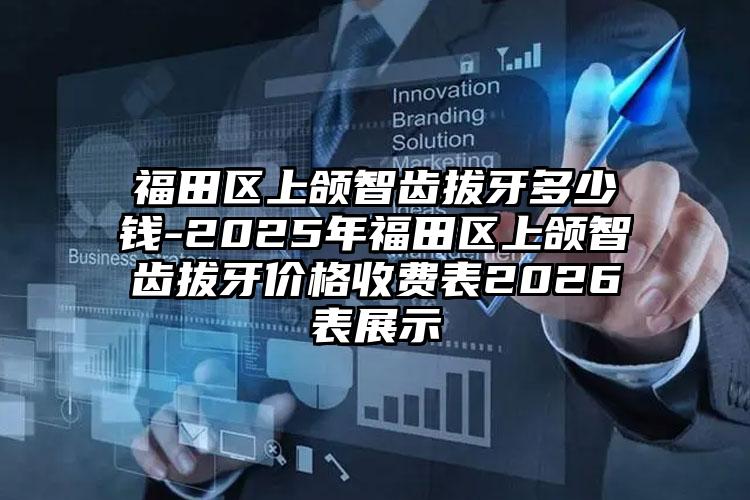 福田区上颌智齿拔牙多少钱-2025年福田区上颌智齿拔牙价格收费表2026表展示