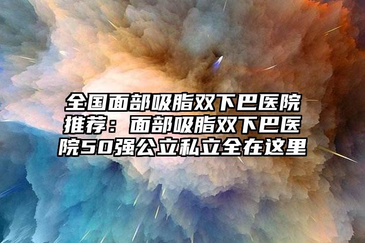 全国面部吸脂双下巴医院推荐：面部吸脂双下巴医院50强公立私立全在这里