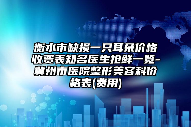 衡水市缺损一只耳朵价格收费表知名医生抢鲜一览-冀州市医院整形美容科价格表(费用)