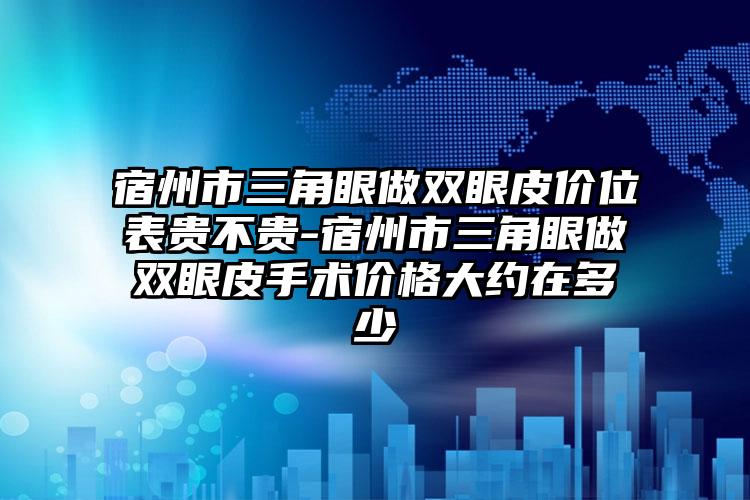 宿州市三角眼做双眼皮价位表贵不贵-宿州市三角眼做双眼皮手术价格大约在多少