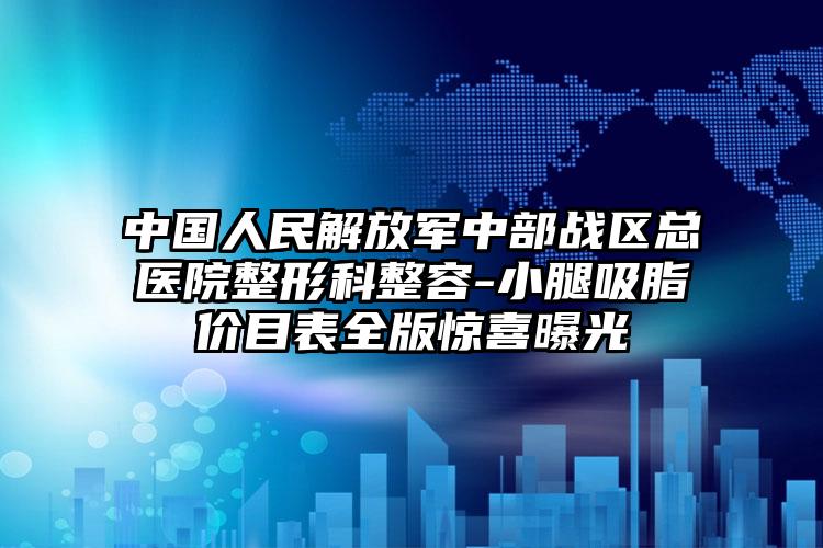中国人民解放军中部战区总医院整形科整容-小腿吸脂价目表全版惊喜曝光
