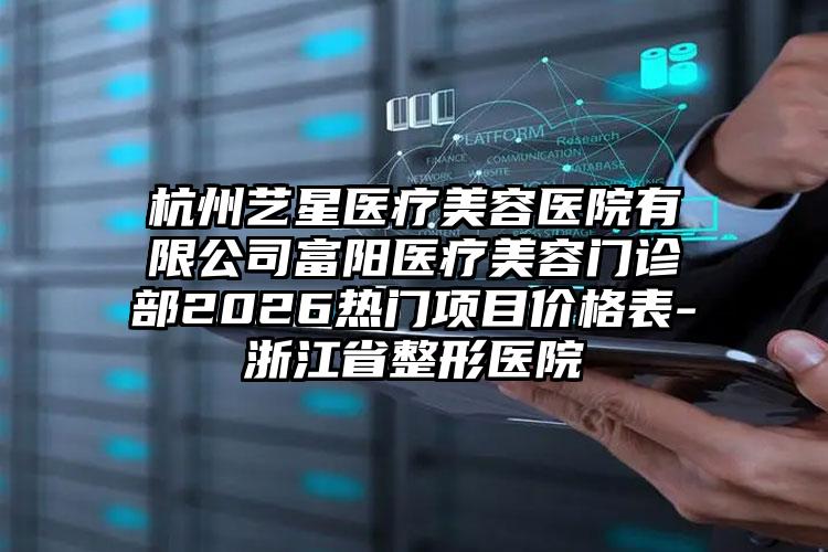 杭州艺星医疗美容医院有限公司富阳医疗美容门诊部2026热门项目价格表-浙江省整形医院