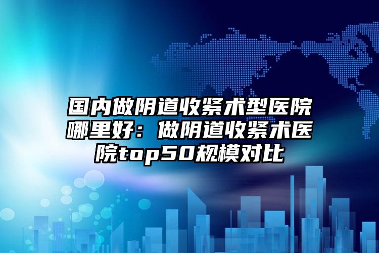 国内做阴道收紧术型医院哪里好：做阴道收紧术医院top50规模对比