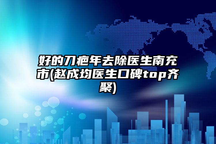 好的刀疤年去除医生南充市(赵成均医生口碑top齐聚)