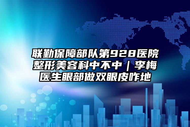 联勤保障部队第928医院整形美容科中不中｜李梅医生眼部做双眼皮咋地