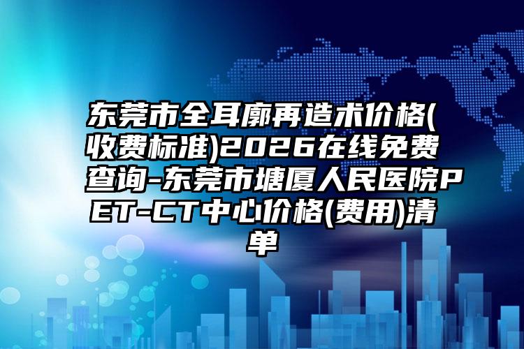 东莞市全耳廓再造术价格(收费标准)2026在线免费查询-东莞市塘厦人民医院PET-CT中心价格(费用)清单