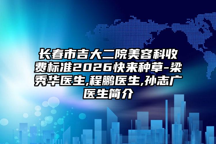 长春市吉大二院美容科收费标准2026快来种草-梁秀华医生,程鹏医生,孙志广医生简介
