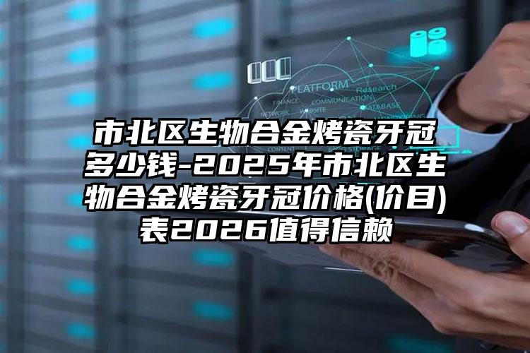 市北区生物合金烤瓷牙冠多少钱-2025年市北区生物合金烤瓷牙冠价格(价目)表2026值得信赖