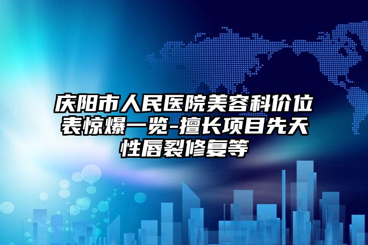 庆阳市人民医院美容科价位表惊爆一览-擅长项目先天性唇裂修复等