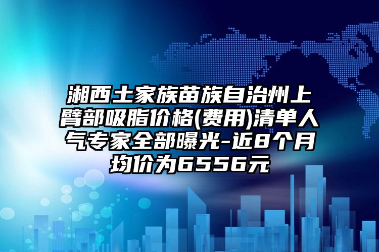 湘西土家族苗族自治州上臂部吸脂价格(费用)清单人气专家全部曝光-近8个月均价为6556元