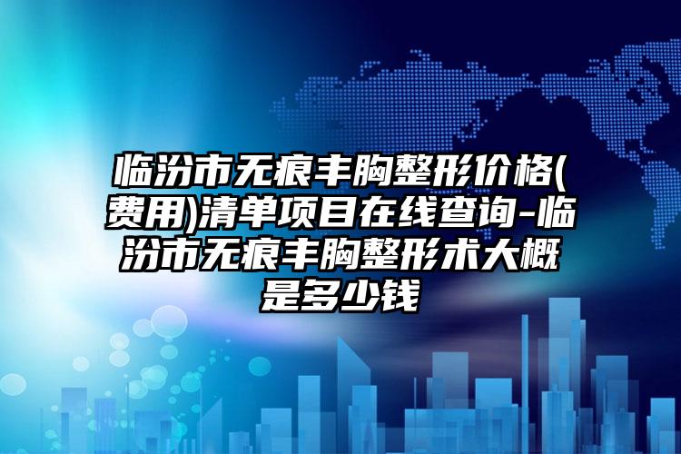临汾市无痕丰胸整形价格(费用)清单项目在线查询-临汾市无痕丰胸整形术大概是多少钱