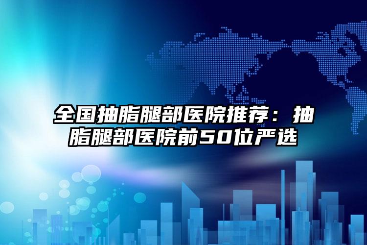 全国抽脂腿部医院推荐:抽脂腿部医院前50位严选
