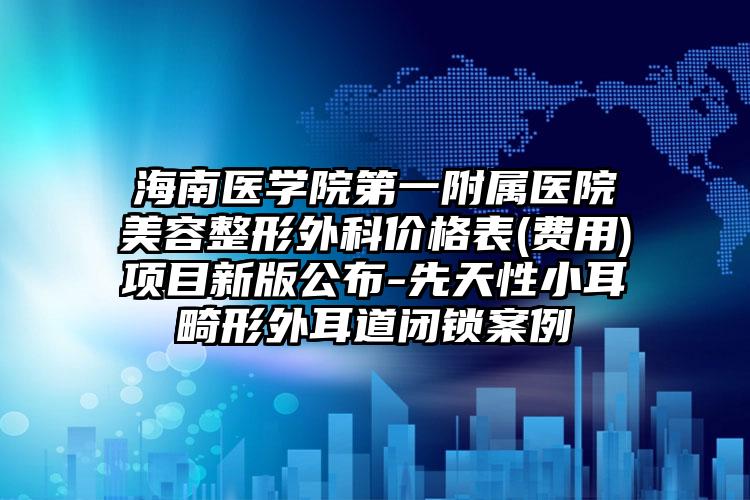海南医学院第一附属医院美容整形外科价格表(费用)项目新版公布-先天性小耳畸形外耳道闭锁案例