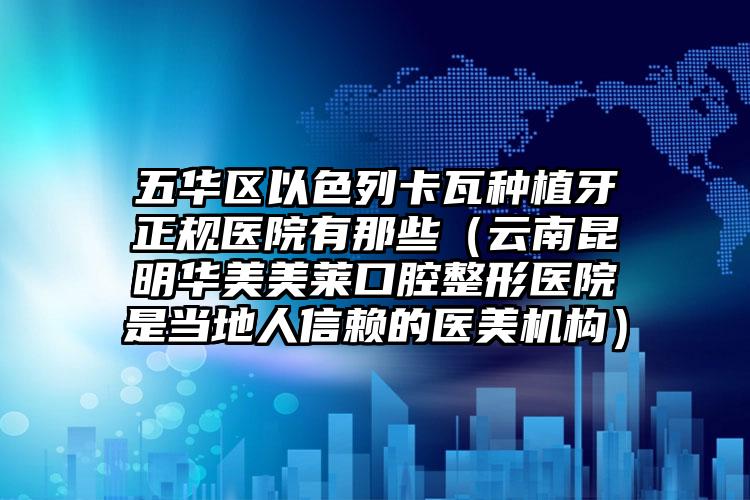 五华区以色列卡瓦种植牙正规医院有那些（云南昆明华美美莱口腔整形医院是当地人信赖的医美机构）