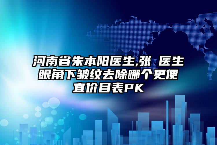 河南省朱本阳医生,张龔医生眼角下皱纹去除哪个更便宜价目表PK